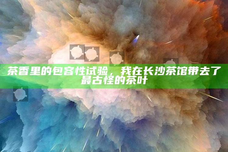 长沙茶馆的包容性试验，一壶古怪茶叶的茶香之旅